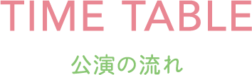 TIME TABLE -公演の流れ-